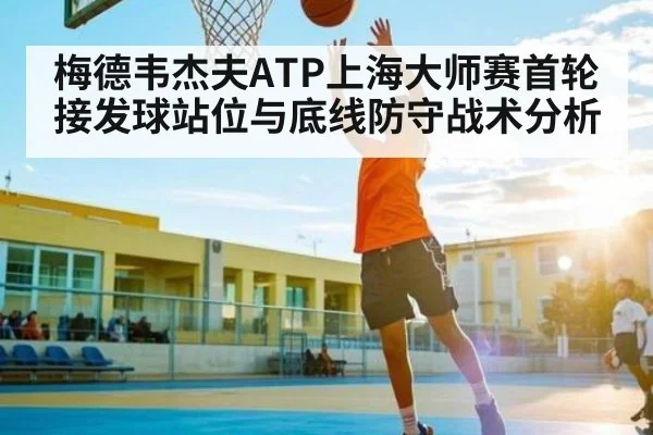 梅德韦杰夫ATP上海大师赛首轮接发球站位与底线防守战术分析 | kaiyun