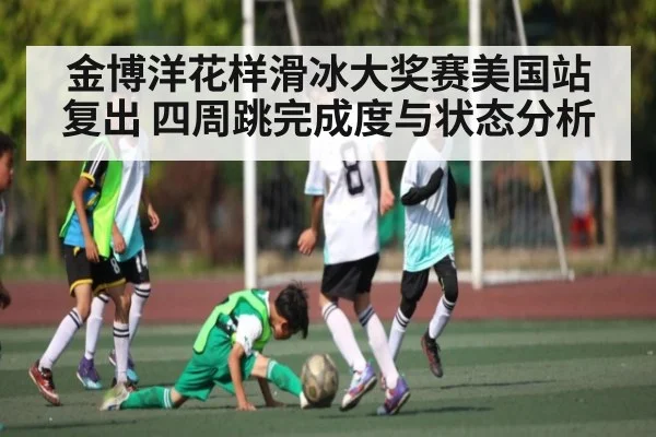 金博洋花样滑冰大奖赛美国站复出 四周跳完成度与状态分析 | kaiyun